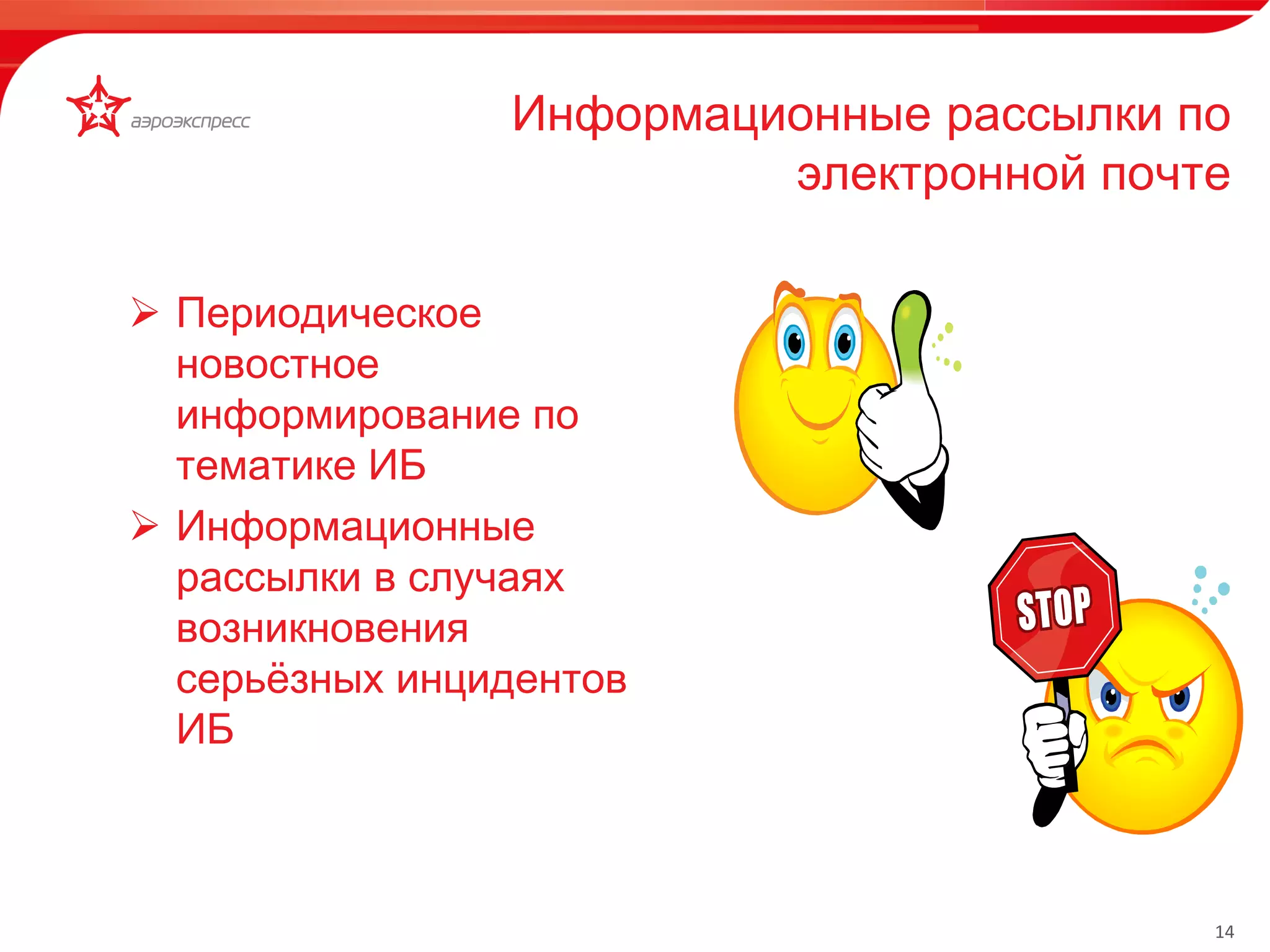 14 
Информационные рассылки по 
электронной почте 
 Периодическое 
новостное 
информирование по 
тематике ИБ 
 Информационные 
рассылки в случаях 
возникновения 
серьёзных инцидентов 
ИБ 
 