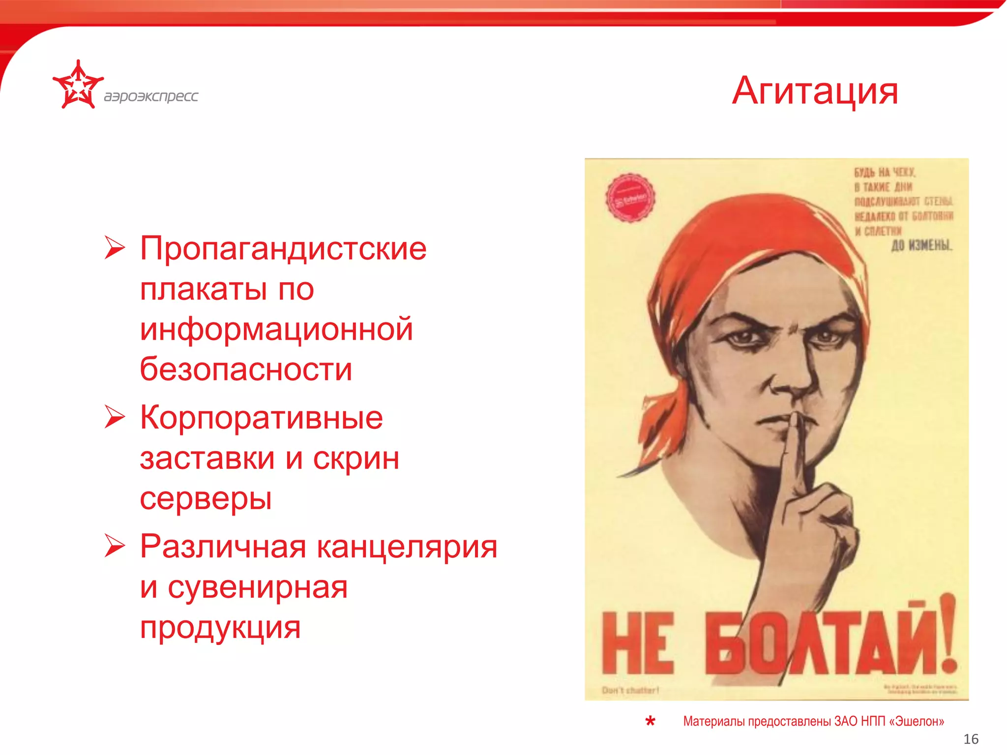 16 
 Пропагандистские 
плакаты по 
информационной 
безопасности 
 Корпоративные 
заставки и скрин 
серверы 
 Различная канцелярия 
и сувенирная 
продукция 
Материалы предоставлены ЗАО НПП «Эшелон» 
Агитация 
 