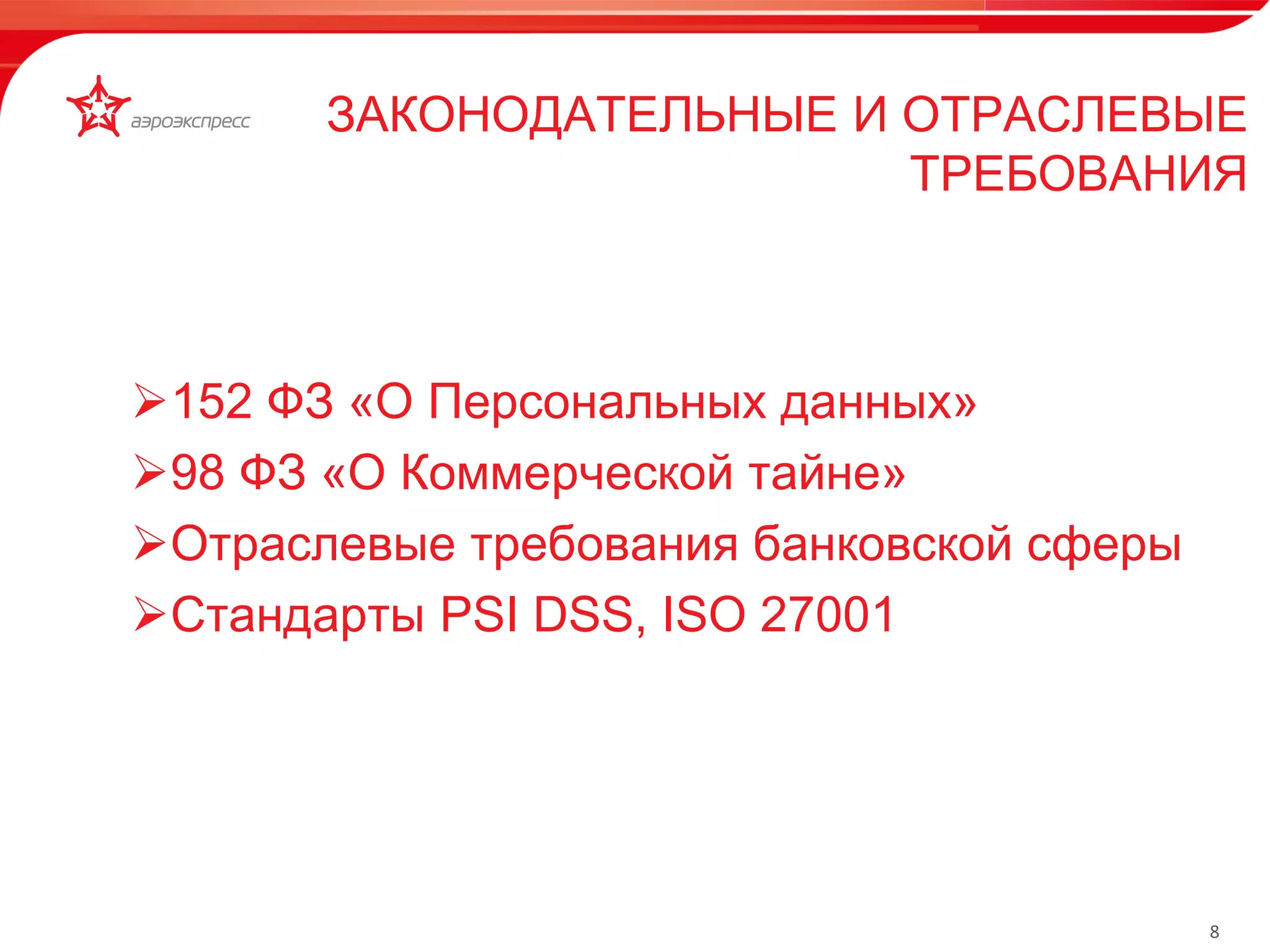 8 
152 ФЗ «О Персональных данных» 
98 ФЗ «О Коммерческой тайне» 
Отраслевые требования банковской сферы 
Стандарты PSI DSS, ISO 27001 
ЗАКОНОДАТЕЛЬНЫЕ И ОТРАСЛЕВЫЕ 
ТРЕБОВАНИЯ 
Турникетная линия 
 