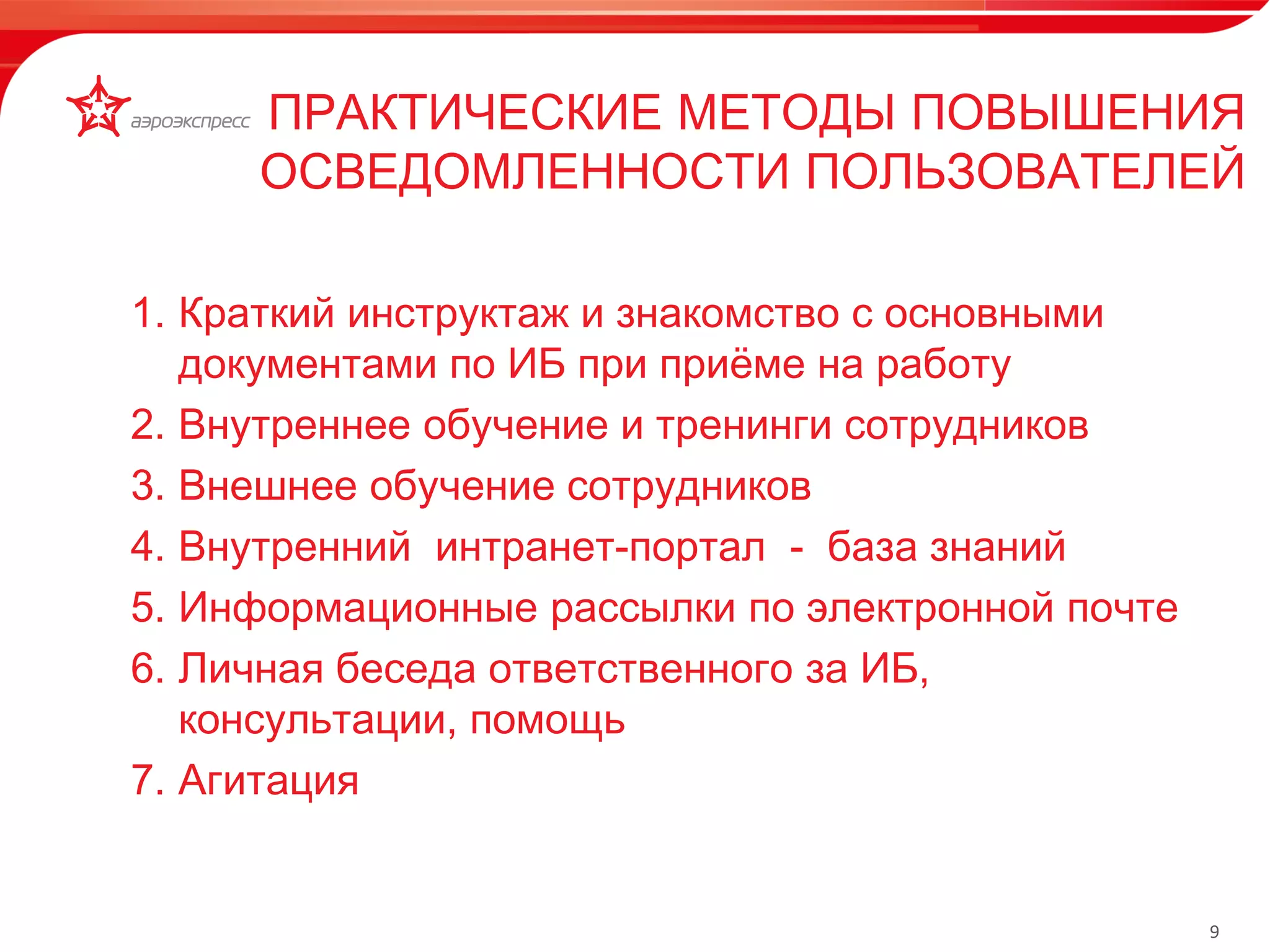 9 
1. Краткий инструктаж и знакомство с основными 
документами по ИБ при приёме на работу 
2. Внутреннее обучение и тренинги сотрудников 
3. Внешнее обучение сотрудников 
4. Внутренний интранет-портал - база знаний 
5. Информационные рассылки по электронной почте 
6. Личная беседа ответственного за ИБ, 
консультации, помощь 
7. Агитация 
ПРАКТИЧЕСКИЕ МЕТОДЫ ПОВЫШЕНИЯ 
ОСВЕДОМЛЕННОСТИ ПОЛЬЗОВАТЕЛЕЙ 
www.aeroexpress.ru 
 