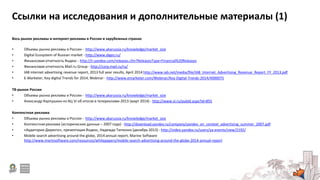 Ссылки на исследования и дополнительные материалы (1)
Весь рынок рекламы и интернет-рекламы в России и зарубежных странах
• Объемы рынка рекламы в России - http://www.akarussia.ru/knowledge/market_size
• Digital Ecosystem of Russian market - http://www.diges.ru/
• Финансовая отчетность Яндекс - http://ir.yandex.com/releases.cfm?ReleasesType=Financial%20Releases
• Финансовая отчетность Mail.ru Group - http://corp.mail.ru/ru/
• IAB internet advertising revenue report, 2013 full year results, April 2014 http://www.iab.net/media/file/IAB_Internet_Advertising_Revenue_Report_FY_2013.pdf
• E-Marketer, Key digital Trends for 2014, Webinar - http://www.emarketer.com/Webinar/Key-Digital-Trends-2014/4000075
ТВ-рынок России
• Объемы рынка рекламы в России - http://www.akarussia.ru/knowledge/market_size
• Александр Карпушкин из АЦ Vi об итогах в телерекламе-2013 (март 2014) - http://www.vi.ru/pubId.aspx?id=855
Контекстная реклама
• Объемы рынка рекламы в России - http://www.akarussia.ru/knowledge/market_size
• Контекстная реклама (исторические данные – 2007 года) - http://download.yandex.ru/company/yandex_on_context_advertising_summer_2007.pdf
• «Аудитория Директа», презентация Яндекс, Надежда Тютюник (декабрь 2013) - http://video.yandex.ru/users/ya-events/view/2192/
• Mobile search advertising around the globe, 2014 annual report, Marine Software
http://www.marinsoftware.com/resources/whitepapers/mobile-search-advertising-around-the-globe-2014-annual-report
 