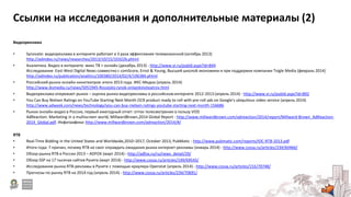 Ссылки на исследования и дополнительные материалы (2)
Видеореклама
• Synovate: видеореклама в интернете работает в 3 раза эффективнее телевизионной (октябрь 2013)
http://adindex.ru/news/researches/2013/10/15/103226.phtml
• Аналитика. Видео в интернете: микс ТВ + онлайн (декабрь 2013) - http://www.vi.ru/pubId.aspx?id=844
Исследование East-West Digital News совместно с comScore, Ernst & Young, Высшей школой экономики и при поддержке компании Tvigle Media (февраль 2014)
http://adindex.ru/publication/analitics/100380/2014/02/4/106384.phtml
• Российский рынок онлайн-кинотеатров: итоги 2013 года. ИКС-Медиа (апрель 2014)
http://www.iksmedia.ru/news/5051945-Rossijskij-rynok-onlajnkinoteatrov.html
• Видеореклама опережает рынок – оценка рынка видеорекламы в российском интернете 2012-2013 (апрель 2014) - http://www.vi.ru/pubId.aspx?id=892
• You Can Buy Nielsen Ratings on YouTube Starting Next Month OCR product ready to roll with pre-roll ads on Google's ubiquitous video service (апрель 2014)
http://www.adweek.com/news/technology/you-can-buy-nielsen-ratings-youtube-starting-next-month-156686
• Рынок онлайн-видео в России, первый ежегодный отчет: отток телесмотрения в пользу VOD
AdReaction: Marketing in a multiscreen world, MillwardBrown,2014 Global Report - http://www.millwardbrown.com/adreaction/2014/report/Millward-Brown_AdReaction-
2014_Global.pdf. Инфографика: http://www.millwardbrown.com/adreaction/2014/#/
RTB
• Real-Time Bidding in the United States and Worldwide,2010–2017, October 2013, PubMatic - http://www.pubmatic.com/reports/IDC-RTB-2013.pdf
• Итоги года: 7 причин, почему RTB не смог оправдать ожидания рынка интернет-рекламы (январь 2014) - http://www.cossa.ru/articles/234/60466/
• Обзор рынка RTB в России 2013 – ADFOX (март 2014) - http://adfox.ru/ru/news_detail/29/
• Обзор SSP на 17 тысячах сайтов Рунета (март 2014) - http://www.cossa.ru/articles/149/69543/
• Исследование рынка RTB-рекламы в Рунете с помощью краулера Openstat (апрель 2014) - http://www.cossa.ru/articles/155/70748/
• Прогнозы по рынку RTB на 2014 год (апрель 2014) - http://www.cossa.ru/articles/234/70691/
 