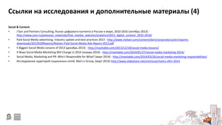 Ссылки на исследования и дополнительные материалы (4)
Social & Content
• J’Son and Partners Consulting, Рынок цифрового контента в России и мире, 2010-2016 (октябрь 2013) -
http://www.json.ru/poleznye_materialy/free_market_watches/analytics/2013_digital_content_2010-2016/
• Paid Social Media advertising. Industry update and best practices 2013 - http://www.nielsen.com/content/dam/corporate/us/en/reports-
downloads/2013%20Reports/Nielsen-Paid-Social-Media-Adv-Report-2013.pdf
• 5 Biggest Social Media Lessons of 2013 (декабрь 2013) - http://mashable.com/2013/12/18/social-media-lessons/
• 9 Ways Social Media Marketing Will Change in 2014 (январь 2014) - http://mashable.com/2014/01/27/social-media-marketing-2014/
• Social Media, Marketing and PR: Who's Responsible for What? (март 2014) - http://mashable.com/2014/03/26/social-media-marketing-responsibilities/
• Исследование аудиторий социальных сетей, Mail.ru Group, (март 2014) http://www.slideshare.net/smmtusa/mailru-vfhn-2014
 