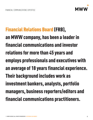 FINANCIAL COMMUNICATIONS EXPERTISE
2© MWW GROUP, ALL RIGHTS RESERVED | OFFERING DOCUMENT
Financial Relations Board (FRB),
an MWW company, has been a leader in
financial communications and investor
relations for more than 45 years and
employs professionals and executives with
an average of 18 years financial experience.
Their background includes work as
investment bankers, analysts, portfolio
managers, business reporters/editors and
financial communications practitioners.
 