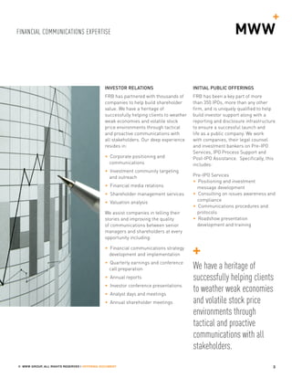 FINANCIAL COMMUNICATIONS EXPERTISE
3© MWW GROUP, ALL RIGHTS RESERVED | OFFERING DOCUMENT
INVESTOR RELATIONS
FRB has partnered with thousands of
companies to help build shareholder
value. We have a heritage of
successfully helping clients to weather
weak economies and volatile stock
price environments through tactical
and proactive communications with
all stakeholders. Our deep experience
resides in:
• Corporate positioning and
communications
• Investment community targeting
and outreach
• Financial media relations
• Shareholder management services
• Valuation analysis
We assist companies in telling their
stories and improving the quality
of communications between senior
managers and shareholders at every
opportunity including:
• Financial communications strategy
development and implementation
• Quarterly earnings and conference
call preparation
• Annual reports
• Investor conference presentations
• Analyst days and meetings
• Annual shareholder meetings
INITIAL PUBLIC OFFERINGS
FRB has been a key part of more
than 350 IPOs, more than any other
firm, and is uniquely qualified to help
build investor support along with a
reporting and disclosure infrastructure
to ensure a successful launch and
life as a public company. We work
with companies, their legal counsel
and investment bankers on Pre-IPO
Services, IPO Process Support and
Post-IPO Assistance. Specifically, this
includes:
Pre-IPO Services
• Positioning and investment
message development
• Consulting on issues awareness and
compliance
• Communications procedures and
protocols
• Roadshow presentation
development and training
We have a heritage of
successfully helping clients
to weather weak economies
and volatile stock price
environments through
tactical and proactive
communications with all
stakeholders.
 