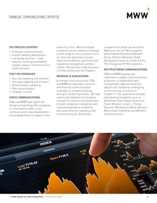 FINANCIAL COMMUNICATIONS EXPERTISE
4© MWW GROUP, ALL RIGHTS RESERVED | OFFERING DOCUMENT
IPO PROCESS SUPPORT
• Employee communications
• Investor website development
• Listing day activities – news
releases, exchange events/bell
ringing, investor communications,
media outreach
POST-IPO PROGRAMS
• Buy-side targeting and outreach
• Sell-side targeting and outreach
• Retail investor marketing
• Peer group analysis
• Strategic counsel
CRISIS COMMUNICATIONS
FRB and MWW have significant
background working with companies
on vulnerability audits, crisis
communications plan development
and strategic/tactical support in the
event of a crisis. We have helped
companies across industries manage
a wide range of crisis situations such
as corporate governance issues,
class action lawsuits, governmental/
regulatory investigations, product
recalls, natural/man-made disasters,
criminal activity and civil litigation.
MERGERS & ACQUISITIONS
In mergers and acquisitions, FRB
and MWW provide public relations
and financial communications
strategies to companies buying,
selling or combining entities. We have
a particular expertise in managing
outreach to investors and employees
(of both companies involved) as well
a providing guidance on dealing
with governmental, regulatory and
community issues. Among the
companies for whom we have done
M&A work are Sun Microsystems,
Oxford Health Plans/UnitedHealth
Group, Anthem-Wellpoint, Dubai
Aerospace Enterprise, Grubb & Ellis,
TXU Energy and RF Microsystems.
RESTRUCTURING COMMUNICATIONS
FRB and MWW develop and
implement complete communications
programs in collaboration with
management, legal and financial
advisors for companies undergoing
a restructuring, in and out of
Chapter 11. Our experience includes
representing companies such as
Bethlehem Steel, Kaiser Aluminum,
Foster Wheeler, Linens ‘n Things,
Boscov’s, Montgomery Ward, Barney’s,
Motor Coach Industries and Williams
Communications.
 
