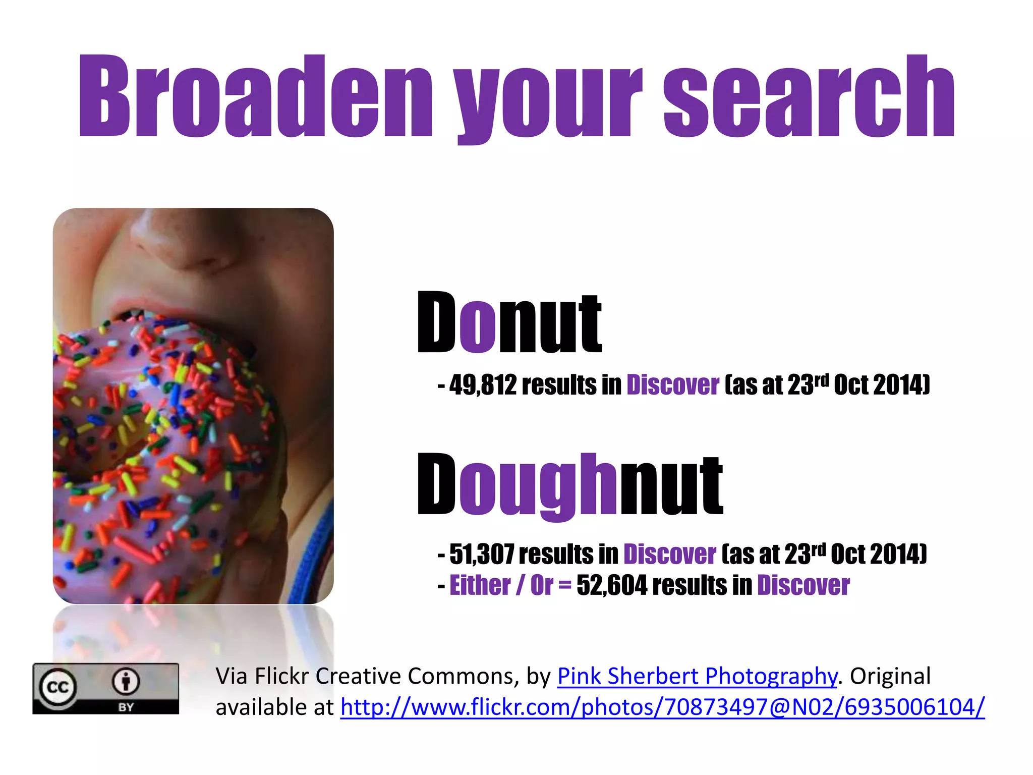 Broaden your search 
Donut 
- 49,812 results in Discover (as at 23rd Oct 2014) 
Doughnut 
- 51,307 results in Discover (as at 23rd Oct 2014) 
- Either / Or = 52,604 results in Discover 
Via Flickr Creative Commons, by Pink Sherbert Photography. Original 
available at http://www.flickr.com/photos/70873497@N02/6935006104/ 
 
