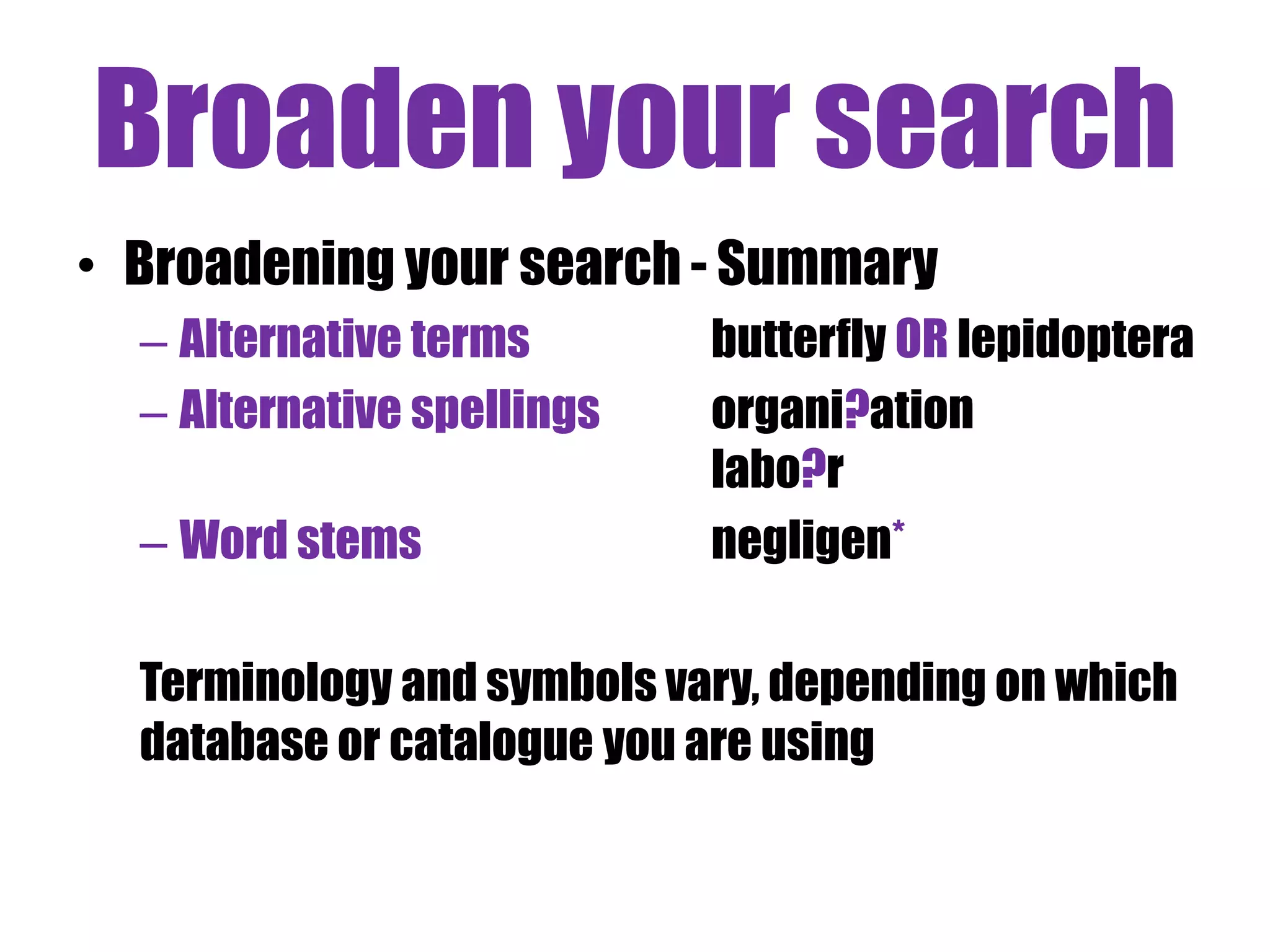 Broaden your search 
• Broadening your search - Summary 
– Alternative terms butterfly OR lepidoptera 
– Alternative spellings organi?ation 
labo?r 
– Word stems negligen* 
Terminology and symbols vary, depending on which 
database or catalogue you are using 
 