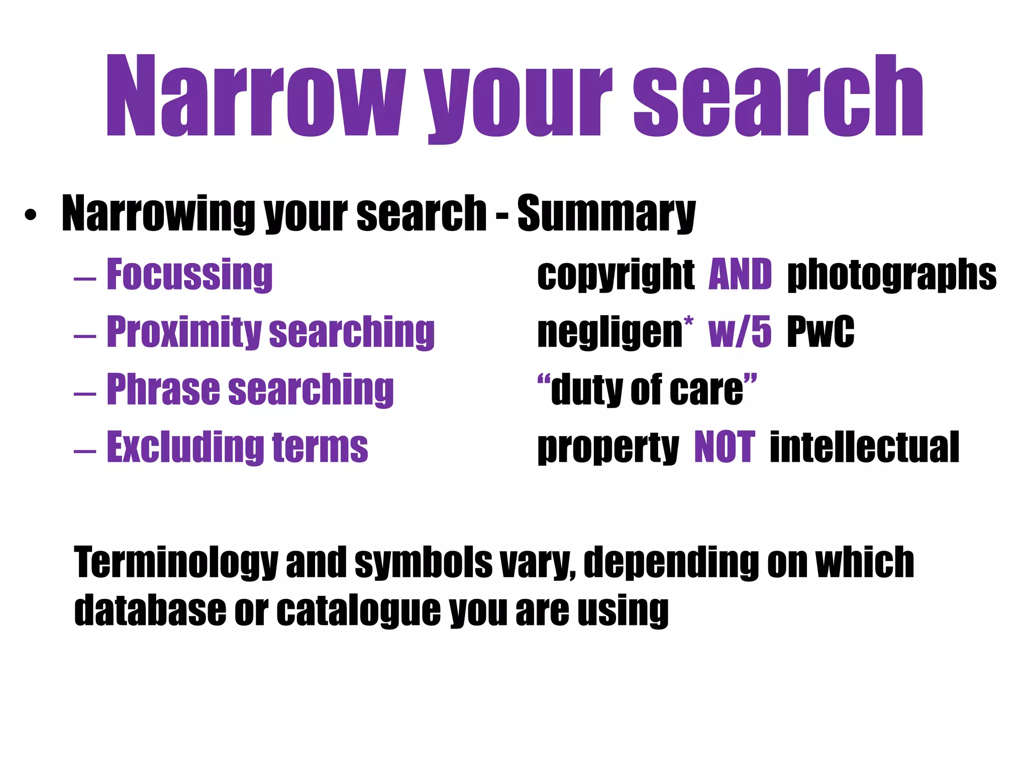 Narrow your search 
• Narrowing your search - Summary 
– Focussing copyright AND photographs 
– Proximity searching negligen* w/5 PwC 
– Phrase searching “duty of care” 
– Excluding terms property NOT intellectual 
Terminology and symbols vary, depending on which 
database or catalogue you are using 
 