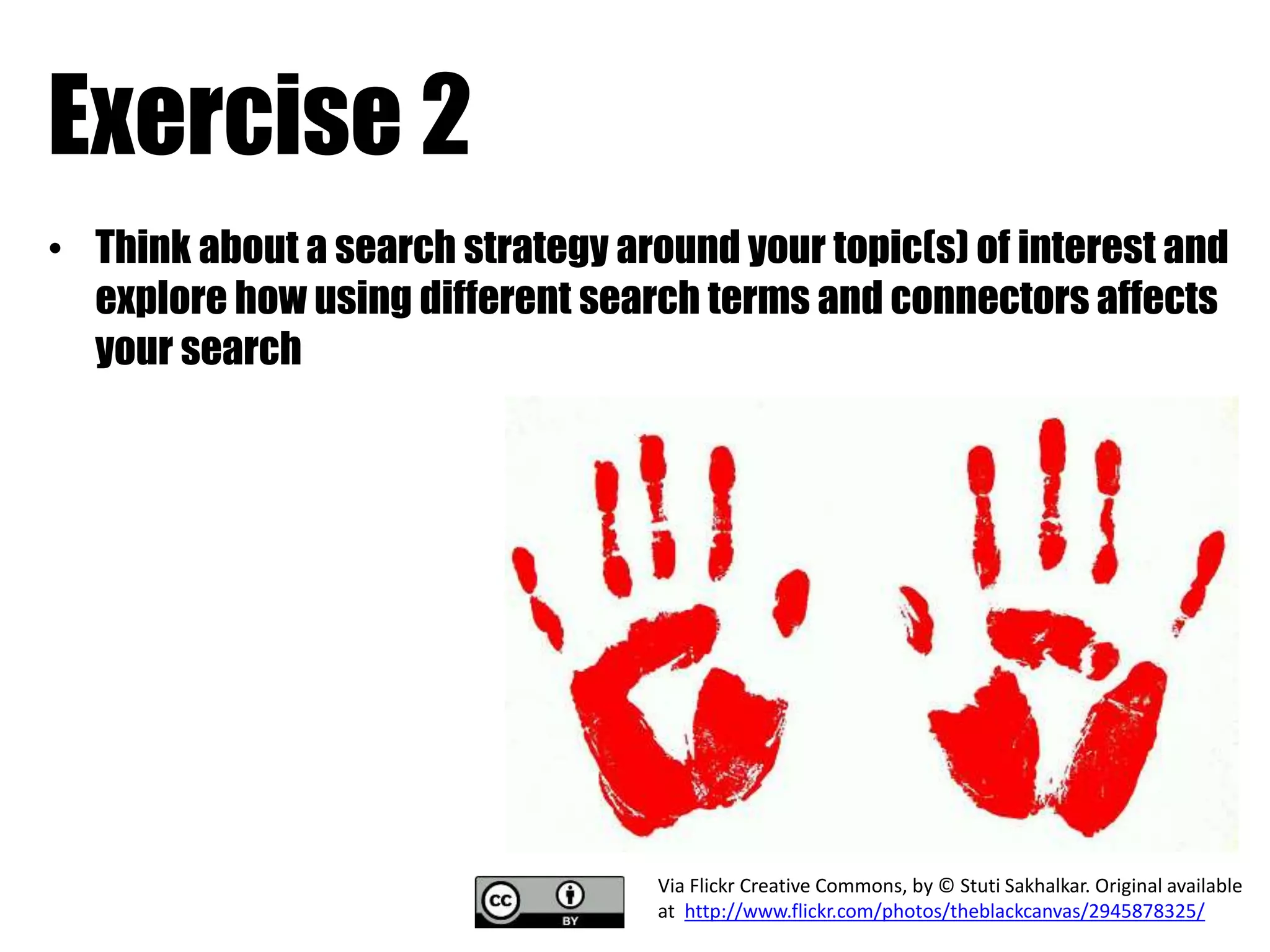 Exercise 2 
• Think about a search strategy around your topic(s) of interest and 
explore how using different search terms and connectors affects 
your search 
Via Flickr Creative Commons, by © Stuti Sakhalkar. Original available 
at http://www.flickr.com/photos/theblackcanvas/2945878325/ 
 
