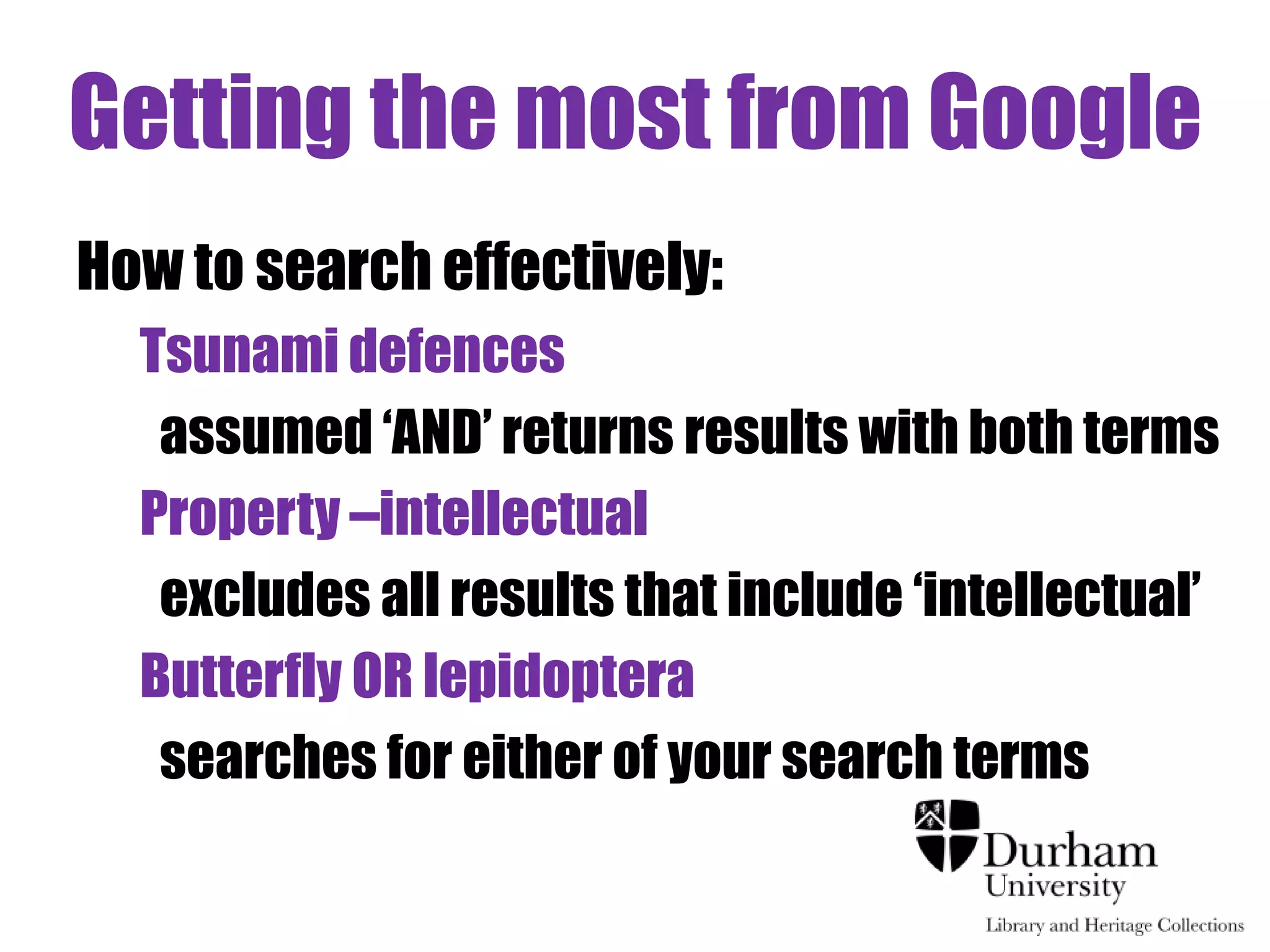 Getting the most from Google 
How to search effectively: 
Tsunami defences 
assumed ‘AND’ returns results with both terms 
Property –intellectual 
excludes all results that include ‘intellectual’ 
Butterfly OR lepidoptera 
searches for either of your search terms 
 