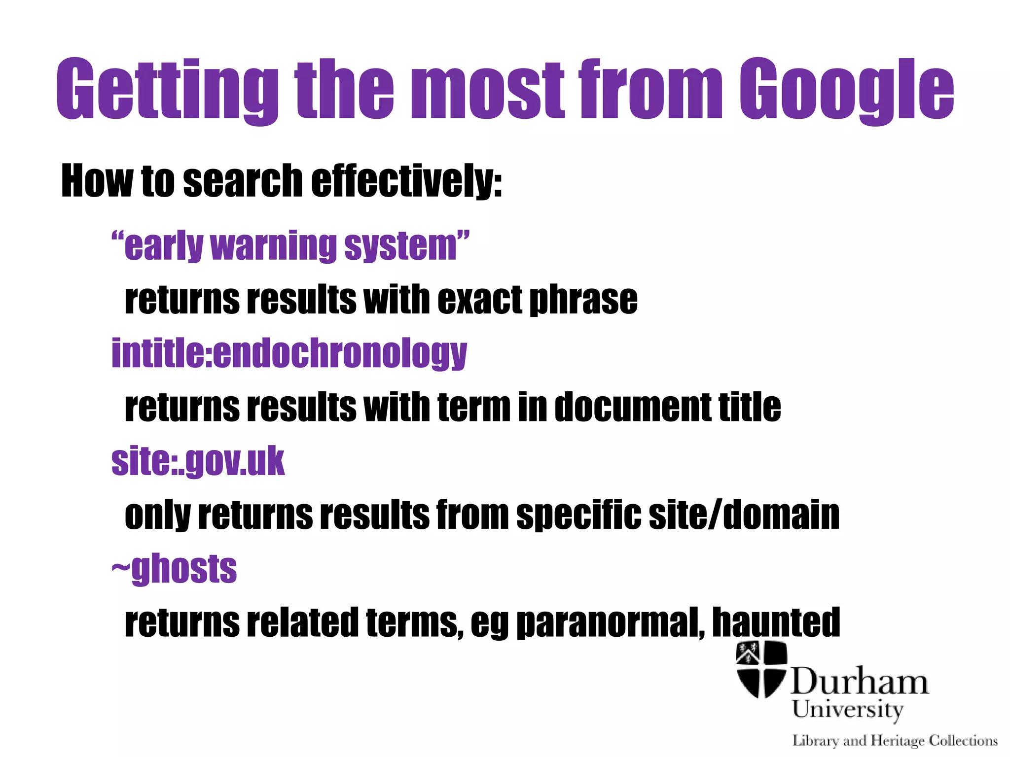 Getting the most from Google 
How to search effectively: 
“early warning system” 
returns results with exact phrase 
intitle:endochronology 
returns results with term in document title 
site:.gov.uk 
only returns results from specific site/domain 
~ghosts 
returns related terms, eg paranormal, haunted 
 
