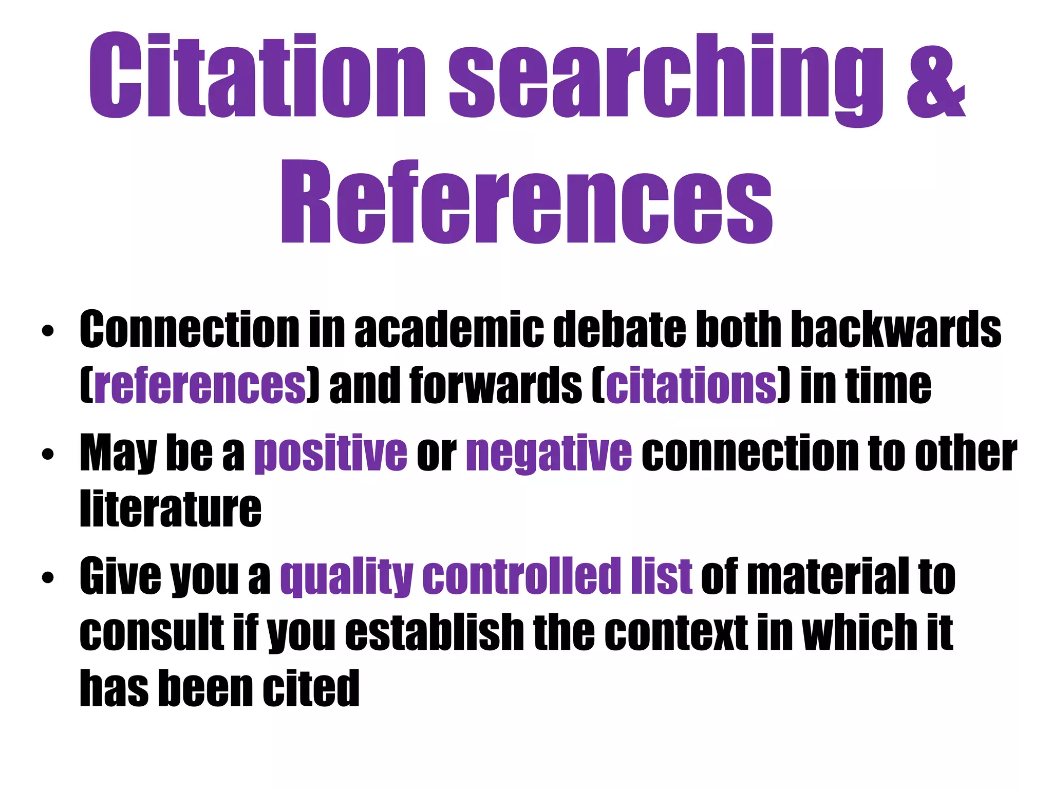 Citation searching & 
References 
• Connection in academic debate both backwards 
(references) and forwards (citations) in time 
• May be a positive or negative connection to other 
literature 
• Give you a quality controlled list of material to 
consult if you establish the context in which it 
has been cited 
 