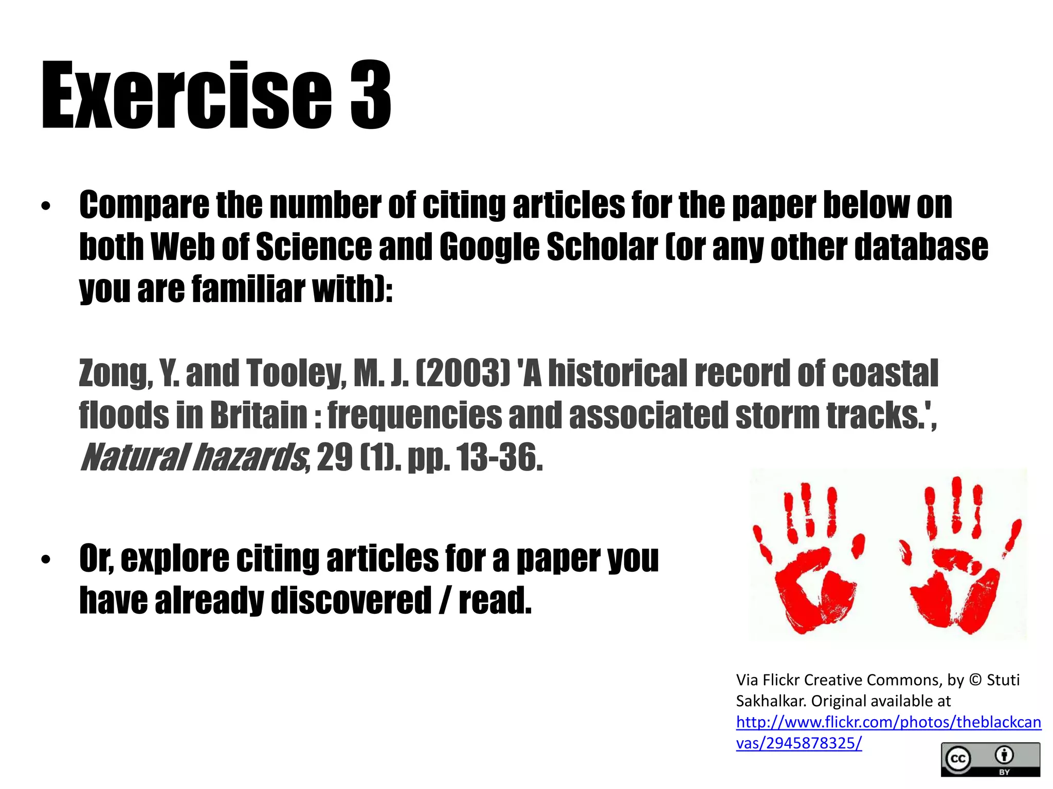 Exercise 3 
• Compare the number of citing articles for the paper below on 
both Web of Science and Google Scholar (or any other database 
you are familiar with): 
Zong, Y. and Tooley, M. J. (2003) 'A historical record of coastal 
floods in Britain : frequencies and associated storm tracks.', 
Natural hazards, 29 (1). pp. 13-36. 
• Or, explore citing articles for a paper you 
have already discovered / read. 
Via Flickr Creative Commons, by © Stuti 
Sakhalkar. Original available at 
http://www.flickr.com/photos/theblackcan 
vas/2945878325/ 
 