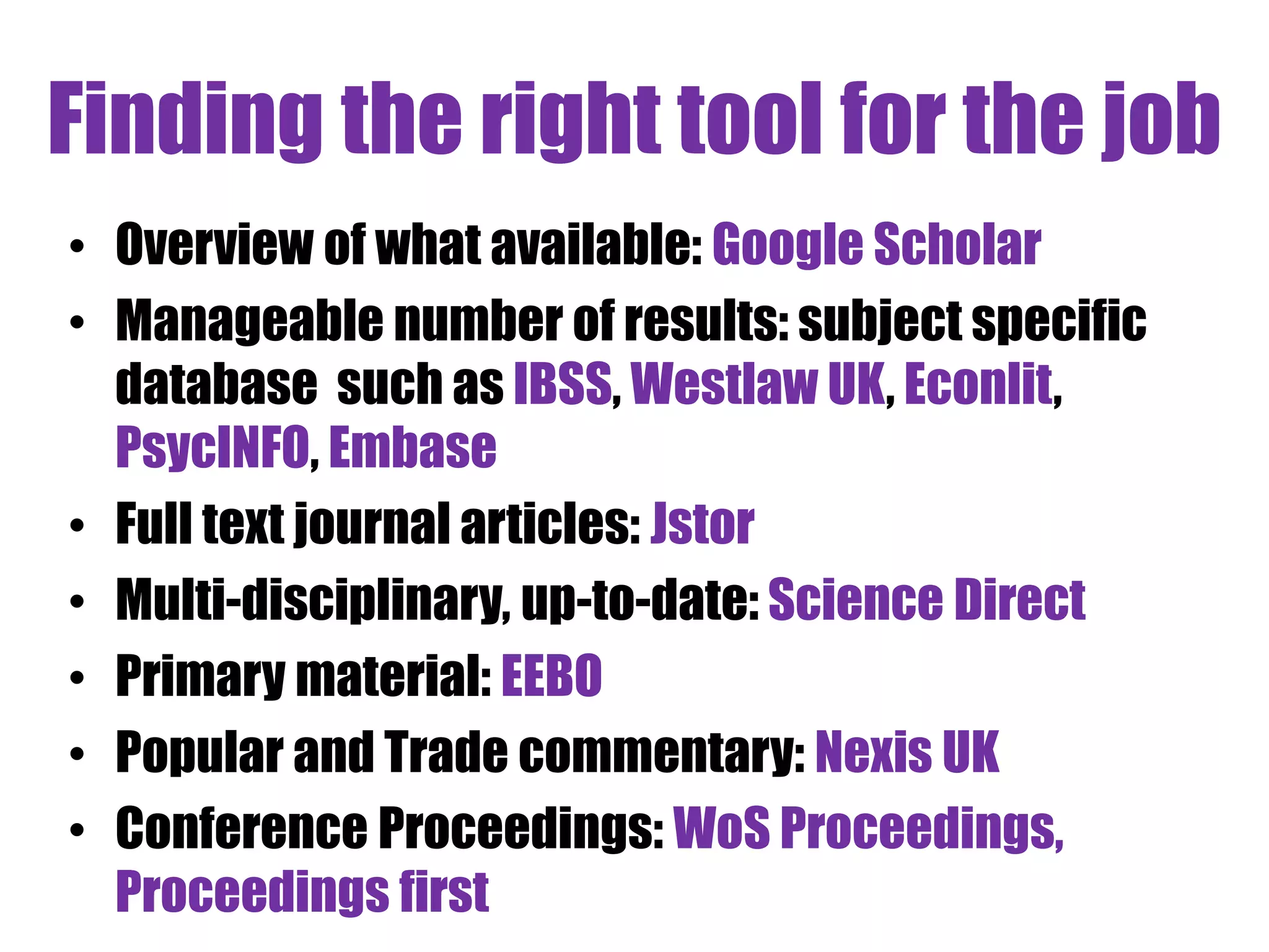 Finding the right tool for the job 
• Overview of what available: Google Scholar 
• Manageable number of results: subject specific 
database such as IBSS, Westlaw UK, Econlit, 
PsycINFO, Embase 
• Full text journal articles: Jstor 
• Multi-disciplinary, up-to-date: Science Direct 
• Primary material: EEBO 
• Popular and Trade commentary: Nexis UK 
• Conference Proceedings: WoS Proceedings, 
Proceedings first 
 