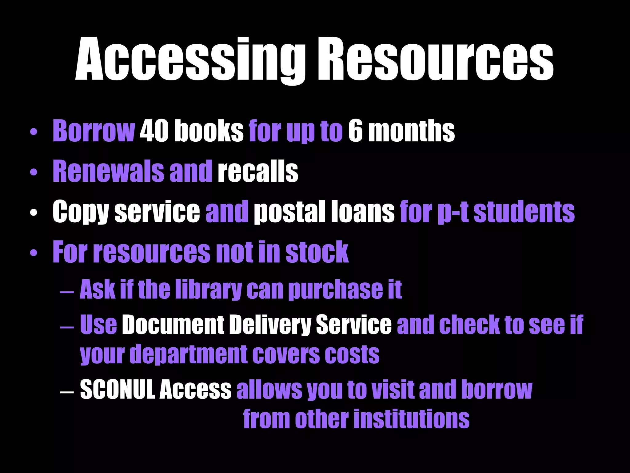 Accessing Resources 
• Borrow 40 books for up to 6 months 
• Renewals and recalls 
• Copy service and postal loans for p-t students 
• For resources not in stock 
– Ask if the library can purchase it 
– Use Document Delivery Service and check to see if 
your department covers costs 
– SCONUL Access allows you to visit and borrow 
from other institutions 
 