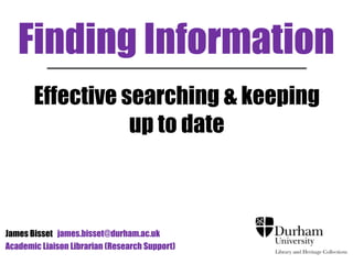 Finding Information 
Effective searching & keeping 
up to date 
James Bisset james.bisset@durham.ac.uk 
Academic Liaison Librarian (Research Support) 
 