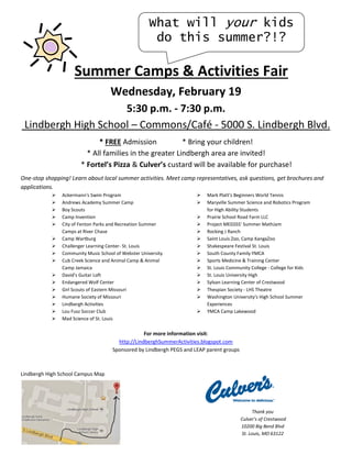 What will your kids
do this summer?!?

Summer Camps & Activities Fair
Wednesday, February 19
5:30 p.m. - 7:30 p.m.
Lindbergh High School – Commons/Café - 5000 S. Lindbergh Blvd.
* FREE Admission
* Bring your children!
* All families in the greater Lindbergh area are invited!
* Fortel’s Pizza & Culver’s custard will be available for purchase!
One-stop shopping! Learn about local summer activities. Meet camp representatives, ask questions, get brochures and
applications.

















Ackermann's Swim Program
Andrews Academy Summer Camp
Boy Scouts
Camp Invention
City of Fenton Parks and Recreation Summer
Camps at River Chase
Camp Wartburg
Challenger Learning Center- St. Louis
Community Music School of Webster University
Cub Creek Science and Animal Camp & Animal
Camp Jamaica
David's Guitar Loft
Endangered Wolf Center
Girl Scouts of Eastern Missouri
Humane Society of Missouri
Lindbergh Activities
Lou Fusz Soccer Club
Mad Science of St. Louis

















Mark Platt's Beginners World Tennis
Maryville Summer Science and Robotics Program
for High Ability Students
Prairie School Road Farm LLC
Project MEGSSS' Summer MathJam
Rocking J Ranch
Saint Louis Zoo, Camp KangaZoo
Shakespeare Festival St. Louis
South County Family YMCA
Sports Medicine & Training Center
St. Louis Community College - College for Kids
St. Louis University High
Sylvan Learning Center of Crestwood
Thespian Society - LHS Theatre
Washington University's High School Summer
Experiences
YMCA Camp Lakewood

For more information visit:
http://LindberghSummerActivities.blogspot.com
Sponsored by Lindbergh PEGS and LEAP parent groups

Lindbergh High School Campus Map

Thank you
Culver’s of Crestwood
10200 Big Bend Blvd
St. Louis, MO 63122

 
