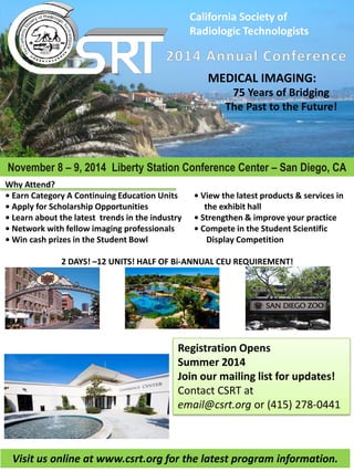 California  Society  of  
Radiologic  Technologists  
November 8 9, 2014 Liberty Station Conference Center San Diego, CA
MEDICAL  IMAGING:  
75  Years  of  Bridging    
The  Past  to  the  Future!  
Why  Attend?  
Earn  Category  A  Continuing  Education  Units  
             the  exhibit  hall  
  trends  in  the  industry     
     
               Display  Competition  
  
2  DAYS!   12  UNITS!  HALF  OF  Bi-­‐ANNUAL  CEU  REQUIREMENT!  
              
              
Registration  Opens  
Summer  2014  
Join  our  mailing  list  for  updates!  
Contact  CSRT  at  
email@csrt.org  or  (415)  278-­‐0441  
Visit  us  online  at  www.csrt.org  for  the  latest  program  information.  
 