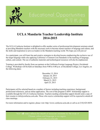 UCLA Mandarin Teacher Leadership Institute 
2014-2015 
The UCLA Confucius Institute is delighted to offer another series of professional development seminars aimed at providing Mandarin teachers with the necessary tools to become master teachers of language and culture, and the skills and inspiration to serve as leaders in the Mandarin teaching world. We hope you will join us! 
As a participant, you will learn fun and creative strategies to develop lessons emphasizing the exclusive use of the target language while also applying California’s Common Core Standards in the teaching of language, culture, and content. The use of authentic materials and technological resources will also be emphasized. 
Training is provided by faculty from our partners at the California Foreign Language Project, Occidental College. Workshops will be held on Saturdays from 9:00 to 4:00 p.m. at Occidental College, Los Angeles, on the following dates: 
December 13, 2014 January 24, 2015 February 21, 2015 March 21, 2015 April 25, 2015 
Participants will be selected based on a number of factors including teaching experience, background, professional references, and an online application. The cost of the program is $695. Scholarship support is available through the UCLA Confucius Institute. Teachers needing scholarship support should send a copy of their resume to info@confucius.ucla.edu. Those who receive scholarship support will be expected to attend all class meetings. 
For more information and to register, please visit: http://www.confucius.ucla.edu or call us at (310) 825-8839. 
