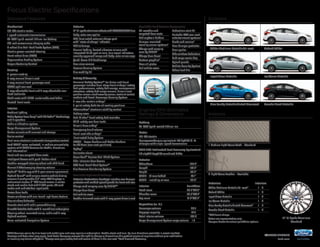 White Platinum Metallic Tri-coat Oxford White 
14focus electric 
ford.com 
Standard Features Exteriors 
1 SYNC Services varies by trim level and model year and may require a subscription. Traffic alerts and turn-by-turn directions available in select markets. 
Message and data rates may apply. Ford Motor Company reserves the right to change or discontinue this product service at any time without prior notification 
or incurring any future obligation. 2Always wear your safety belt and secure children in the rear seat. 3Ford Licensed Accessory. 
Interiors 
Focus Electric Specifications 
Mechanical 
107-kW electric motor 
1-speed automatic transmission 
23-kWh liquid-cooled lithium-ion battery 
120-volt convenience charging cable 
4-wheel disc Anti-Lock Brake System (ABS) 
Electric power-assisted steering 
Front-wheel drive (FWD) 
Regenerative Braking System 
Torque Vectoring Control 
Seating 
5-person seating 
4-way manual driver’s seat 
2-way manual front-passenger seat 
60/40 split rear seat 
4-way adjustable front and 2-way adjustable rear 
head restraints 
Cloth seats with 100%-sustainable seat fabric 
Heated front seats 
Interior 
Ambient lighting 
Audio System from Sony® with HD Radio™ Technology 
and 9 speakers 
Cabin air filtration system 
Cargo Management System 
Center console with armrest and storage 
Cruise control 
Dual-zone electronic automatic temperature control 
Ford SYNC® voice-activated, in-vehicle connectivity 
system with SYNC Services for Traffic, Directions 
and Information1 
Front and rear carpeted floor mats 
Intelligent Access with push-button start 
Leather-wrapped steering wheel and shift knob 
Manual tilt/telescoping steering column 
MyFord® Mobile app with 5-year service agreement 
MyFord Touch® with unique electric vehicle driving 
screens; 2 configurable 4.2" color LCD displays in 
instrument cluster; 8" LCD touch screen in center 
stack; and media hub with 2 USB ports, SD card 
reader and audio/video input jacks 
Power door locks 
Power windows with one-touch-up/-down feature 
Rear window defroster 
Remote start with cabin preconditioning 
SiriusXM Satellite Radio with 6-month trial subscription 
Steering wheel-mounted cruise, audio and 5-way 
MyFord controls 
Voice-activated Navigation System 
Engines/EPA-Estimated 
Ratings & Dimensions 
Battery 
23-kWh liquid-cooled lithium-ion 
Motor 
107-kW electric 
Horsepower/torque equivalent: 143 hp/184 lb.-ft. 
of torque with single-speed transmission 
2014 EPA-Estimated Fuel Economy Equivalent 
110 city/99 hwy/105 combined MPGe 
Exterior 
Wheelbase 104.3" 
Length 172.9" 
Height 58.2" 
Width – Mirrors folded 74.1" 
Width – Including mirrors 80.5" 
Interior Front/Rear 
Head room 38.3"/37.9" 
Shoulder room 55.6"/53.7" 
Leg room 41.9"/33.2" 
Capacities (cu. ft.) 
Passenger volume 90.7 
Luggage capacity 14.5 
Total interior volume 105.2 
Cargo Management System cargo volume 1.5 
Exterior 
17" 15-spoke aluminum wheels with P225/50R17LRR tires 
Body-color rear spoiler 
LED illuminated external charge port 
with “state of charge” indicator 
LED taillamps 
Manual-folding, heated sideview mirrors with 
integrated blind spot mirrors, turn signal indicators, 
security approach lamps and body-color mirror caps 
Quad-beam HID headlamps 
Rear view camera 
Reverse Sensing System 
Tire mobility kit 
Safety & Security 
Personal Safety System™ for driver and front 
passenger includes dual-stage front airbags,2 safety 
belt pretensioners, safety belt energy-management 
retractors, safety belt usage sensors, driver’s seat 
position sensor, crash severity sensor, restraint control 
module and Front-Passenger Sensing System 
2-row side-curtain airbags2 
3-point safety belts for all seating positions 
AdvanceTrac® electronic stability control 
Battery saver 
Belt-Minder® front safety belt reminder 
Child-safety rear door locks 
Driver’s knee airbag2 
Emergency trunk release 
Front-seat side airbags2 
Illuminated Entry System 
LATCH – Lower Anchors and Tether Anchors 
for Children (rear seat positions) 
MyKey® 
Perimeter alarm 
SecuriLock® Passive Anti-Theft System 
Side-intrusion door beams 
SOS Post-Crash Alert System™ 
Tire Pressure Monitoring System 
Available Options & Package 
Exterior Protection Package includes rear bumper 
protector and molded splash guards for front and rear 
Charge cord carrying case by THULE®3 
Charge door decal 
Full vehicle cover 
Leather-trimmed seats with 6-way power driver’s seat 
Available Ford Custom Accessories 
All-weather and 
carpeted floor mats 
Ash cup/coin holders 
Bumper-mounted 
warning sensor systems3 
Charge cord carrying 
case by THULE3 
Charge door decal 
Custom graphics3 
Door sill plates 
Full vehicle cover 
Pedestrian alert kit 
Portable DVD rear-seat 
entertainment systems3 
Racks and carriers3 
Rear bumper protector 
Rear spoiler 
Side window deflectors 
Soft cargo cooler bag 
Splash guards 
Vehicle Security System 
Wheel lock kits 
Ingot Silver Metallic 
Blue Candy Metallic Tinted Clearcoat 
Ice Storm Metallic 
Tuxedo Black Metallic 
1 Medium Light Stone Cloth – Standard 
2 Light Stone Leather – Available 
Exteriors Interiors 
White Platinum Metallic Tri-coat4 1 2 
Oxford White 1 2 
Ingot Silver Metallic 1 2 
Ice Storm Metallic 1 2 
Blue Candy Metallic Tinted Clearcoat4 1 2 
Tuxedo Black Metallic 1 2 
4Additional charge. 
Colors are representative only. 
See your dealer for actual paint/trim options. 
17" 15-Spoke Aluminum 
Standard 
 