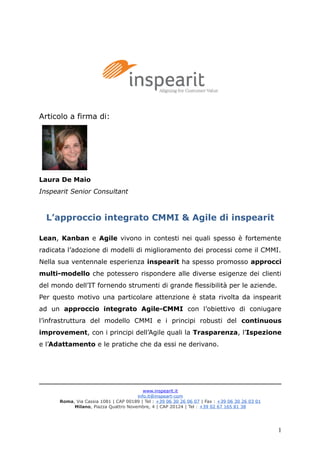 Articolo a firma di:
Laura De Maio
Inspearit Senior Consultant
L’approccio integrato CMMI & Agile di inspearit
Lean, Kanban e Agile vivono in contesti nei quali spesso è fortemente
radicata l’adozione di modelli di miglioramento dei processi come il CMMI.
Nella sua ventennale esperienza inspearit ha spesso promosso approcci
multi-modello che potessero rispondere alle diverse esigenze dei clienti
del mondo dell’IT fornendo strumenti di grande flessibilità per le aziende.
Per questo motivo una particolare attenzione è stata rivolta da inspearit
ad un approccio integrato Agile-CMMI con l’obiettivo di coniugare
l’infrastruttura del modello CMMI e i principi robusti del continuous
improvement, con i principi dell’Agile quali la Trasparenza, l’Ispezione
e l’Adattamento e le pratiche che da essi ne derivano.
www.inspearit.it
info.it@inspeart-com
Roma, Via Cassia 1081 | CAP 00189 | Tel : +39 06 30 26 06 07 | Fax : +39 06 30 26 03 01
Milano, Piazza Quattro Novembre, 4 | CAP 20124 | Tel : +39 02 67 165 81 38
1
 