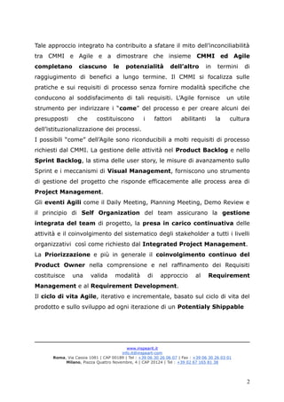 Tale approccio integrato ha contribuito a sfatare il mito dell’inconciliabilità
tra CMMI e Agile e a dimostrare che insieme CMMI ed Agile
completano ciascuno le potenzialità dell’altro in termini di
raggiugimento di benefici a lungo termine. Il CMMI si focalizza sulle
pratiche e sui requisiti di processo senza fornire modalità specifiche che
conducono al soddisfacimento di tali requisiti. L’Agile fornisce un utile
strumento per indirizzare i “come” del processo e per creare alcuni dei
presupposti che costituiscono i fattori abilitanti la cultura
dell’istituzionalizzazione dei processi.
I possibili “come” dell’Agile sono riconducibili a molti requisiti di processo
richiesti dal CMMI. La gestione delle attività nel Product Backlog e nello
Sprint Backlog, la stima delle user story, le misure di avanzamento sullo
Sprint e i meccanismi di Visual Management, forniscono uno strumento
di gestione del progetto che risponde efficacemente alle process area di
Project Management.
Gli eventi Agili come il Daily Meeting, Planning Meeting, Demo Review e
il principio di Self Organization del team assicurano la gestione
integrata del team di progetto, la presa in carico continuativa delle
attività e il coinvolgimento del sistematico degli stakeholder a tutti i livelli
organizzativi così come richiesto dal Integrated Project Management.
La Priorizzazione e più in generale il coinvolgimento continuo del
Product Owner nella comprensione e nel raffinamento dei Requisiti
costituisce una valida modalità di approccio al Requirement
Management e al Requirement Development.
Il ciclo di vita Agile, iterativo e incrementale, basato sul ciclo di vita del
prodotto e sullo sviluppo ad ogni iterazione di un Potentialy Shippable
www.inspearit.it
info.it@inspeart-com
Roma, Via Cassia 1081 | CAP 00189 | Tel : +39 06 30 26 06 07 | Fax : +39 06 30 26 03 01
Milano, Piazza Quattro Novembre, 4 | CAP 20124 | Tel : +39 02 67 165 81 38
2
 