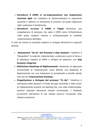 2. Introdurre il CMMI in un’organizzazione che implementa
tecniche Agili con l’obiettivo di istituzionalizzare le esperienza
acquisite e definire un framework di processi nel quale l’approccio
Agile costituisce il fondamento.
3. Introdurre ex-novo il CMMI e l’Agile attraverso una
progettazione di processo che vede il CMMI come l’infrastruttura
nella quale vengono inserite e contestualizzate le modalità
implementative dell’Agile.
In tutti gli scenari la proposta inspearit si sviluppa attraverso le seguenti
attività:
• Assessment “As-Is” dei Processi e Gap Analysis: l’obiettivo è
“fotografare” le pratiche implementate, evidenziare punti di forza e
di debolezza rispetto al CMMI e all’Agile ed elaborare una Gap
Analysis integrata.
• Definizione Roadmap di Miglioramento: attraverso un approccio
incrementale al miglioramento viene definita una Roadmap di
Miglioramento con una indicazione di complessità e priorità, dando
vita così all’«improvement backlog».
• Progettazione e Sviluppo dei processi “To Be”: l’obiettivo è
individuare delle soluzioni a fronte dei gap riscontrati e delle azioni
di miglioramento presenti nel backlog che, una volta implementate,
saranno rilasciate attraverso release incrementali. I feedback
provenienti dall’utilizzo di tali release saranno incorporati nelle
release successive.
www.inspearit.it
info.it@inspeart-com
Roma, Via Cassia 1081 | CAP 00189 | Tel : +39 06 30 26 06 07 | Fax : +39 06 30 26 03 01
Milano, Piazza Quattro Novembre, 4 | CAP 20124 | Tel : +39 02 67 165 81 38
4
 