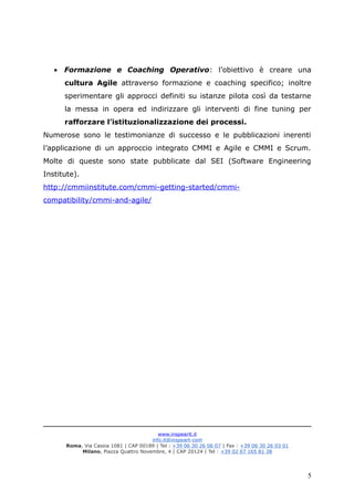 • Formazione e Coaching Operativo: l’obiettivo è creare una
cultura Agile attraverso formazione e coaching specifico; inoltre
sperimentare gli approcci definiti su istanze pilota così da testarne
la messa in opera ed indirizzare gli interventi di fine tuning per
rafforzare l’istituzionalizzazione dei processi.
Numerose sono le testimonianze di successo e le pubblicazioni inerenti
l’applicazione di un approccio integrato CMMI e Agile e CMMI e Scrum.
Molte di queste sono state pubblicate dal SEI (Software Engineering
Institute).
http://cmmiinstitute.com/cmmi-getting-started/cmmi-
compatibility/cmmi-and-agile/
www.inspearit.it
info.it@inspeart-com
Roma, Via Cassia 1081 | CAP 00189 | Tel : +39 06 30 26 06 07 | Fax : +39 06 30 26 03 01
Milano, Piazza Quattro Novembre, 4 | CAP 20124 | Tel : +39 02 67 165 81 38
5
 