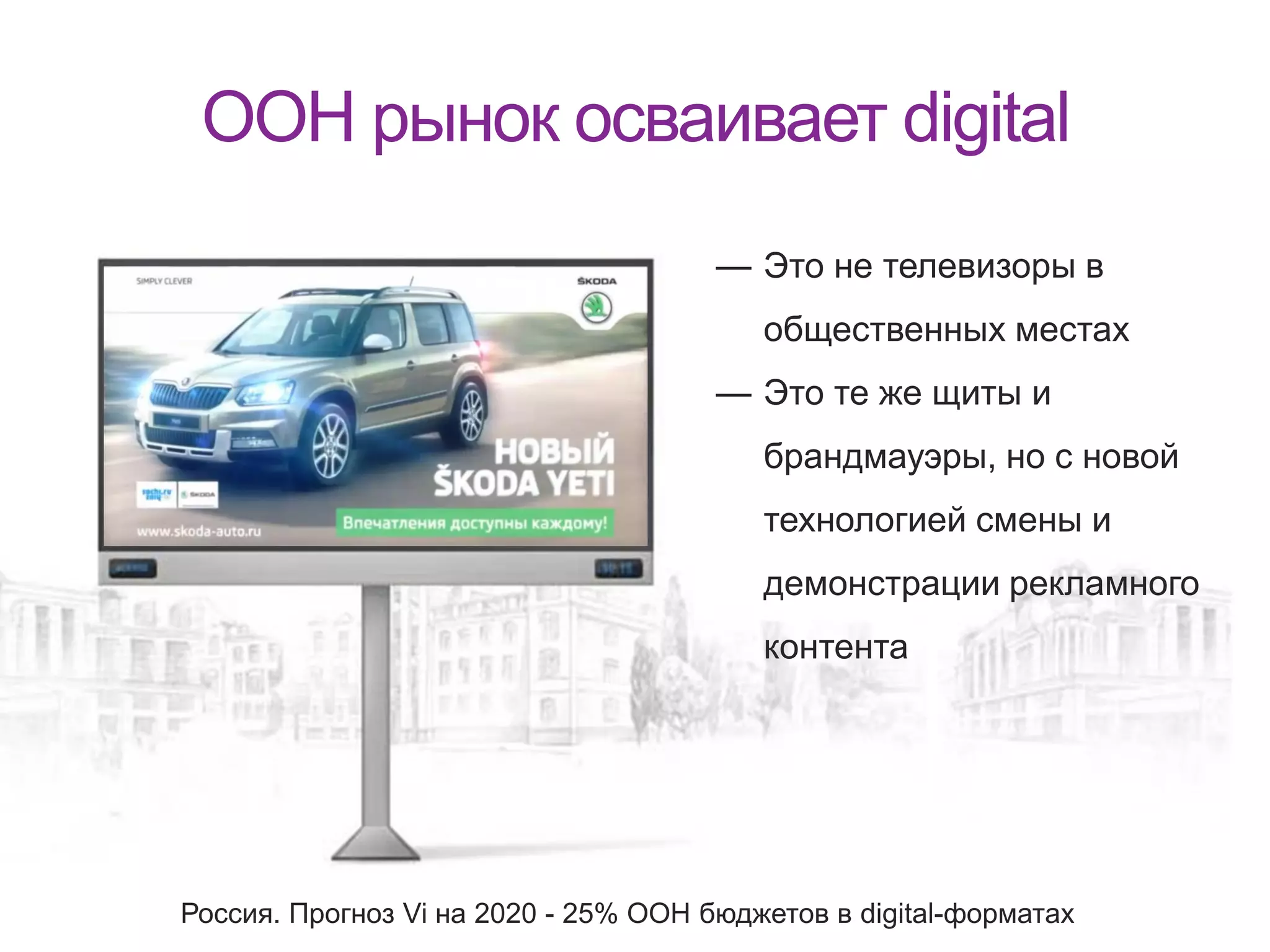 OOH рынок осваивает digital
— Это не телевизоры в
общественных местах
— Это те же щиты и
брандмауэры, но с новой
технологией смены и
демонстрации рекламного
контента
Россия. Прогноз Vi на 2020 - 25% ООН бюджетов в digital-форматах
 