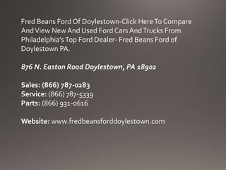 Fred Beans Ford Of Doylestown-Click HereTo Compare
AndView New And Used Ford Cars AndTrucks From
Philadelphia'sTop Ford Dealer- Fred Beans Ford of
Doylestown PA.
876 N. Easton Road Doylestown, PA 18902
Sales: (866) 787-0283
Service: (866) 787-5339
Parts: (866) 931-0616
Website: www.fredbeansforddoylestown.com
 