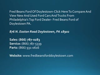 Fred Beans Ford Of Doylestown-Click HereTo CompareAnd
View New And Used Ford Cars AndTrucks From
Philadelphia's Top Ford Dealer- Fred Beans Ford of
Doylestown PA.
876 N. Easton Road Doylestown, PA 18902
Sales: (866) 787-0283
Service: (866) 787-5339
Parts: (866) 931-0616
Website: www.fredbeansforddoylestown.com
 