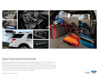 Equip it to go and do what you like.
Bulky sports equipment? No problem thanks to the flexible seating inside Explorer. With the standard 2nd-row
60/40 split seat and the class-exclusive PowerFold®1 3rd-row seat folded flat, you can pack up to 80.7 cu. ft.
of gear in back. And even with all rows occupied, you can still stow 21.0 cu. ft.2 of cargo in the extra-deep space
behind the 3rd-row seat. Treat 2nd-row riders to comfy bucket seats1 with a pass-through to the 3rd row. Or add
the 2nd-row center console 1 for more storage. A power liftgate 1 eases access. And a 110‑volt power outlet1
recharges all sorts of devices. Your needs change. Explorer adapts.
1

Available feature. 2 Including rear seat well.

14explorer
ford.com

 