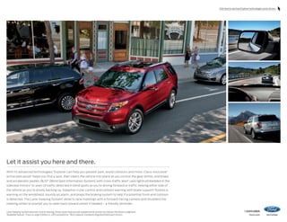 Click here to see how Explorer technologies assist drivers.

Let it assist you here and there.
With its advanced technologies,1 Explorer can help you parallel park, avoid collisions and more. Class-exclusive 2
active park assist1 helps you find a spot, then steers the vehicle into place as you control the gear shifter, and brake
and accelerator pedals. BLIS® (Blind Spot Information System) with cross-traffic alert1 uses lights embedded in the
sideview mirrors3 to warn of traffic detected in blind spots as you’re driving forward or traffic nearing either side of
the vehicle as you’re slowly backing up. Adaptive cruise control and collision warning with brake support1 flashes a
warning on the windshield, sounds an alarm, and preps the braking system to help if a potential front-end collision
is detected. The Lane-Keeping System1 detects lane markings with a forward-facing camera and shudders the
steering wheel to prompt you to steer back toward center if needed – a friendly reminder.
Lane-Keeping System does not control steering. Driver-assist features are supplemental and do not replace the driver’s judgment.
1
Available feature. 2 Class is Large Utilities vs. 2013 competitors. 3 BLIS replaces standard integrated blind spot mirrors.

14explorer
ford.com

 