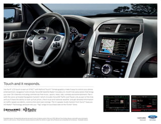Touch and it responds.
Via the 8 LCD touch screen on SYNC®1 with MyFord Touch.®1 Simple graphics make it easy to control your phone,
entertainment, navigation2 and climate. SiriusXM Satellite Radio2 includes a 6-month trial subscription that brings
you over 130 channels including commercial-free music, sports, news, talk, comedy and entertainment. Pair it
with the voice-activated Navigation System,2 which includes SiriusXM Traffic and Travel Link as part of the trial,
and you’ll have the ability to look up fuel prices, check local and national weather, and get detailed information
on traffic speed, accidents, construction and road closings. The 12-speaker Audio System from Sony®2 features
HD Radio™ Technology and even lets you “Tag” songs for purchase later at the iTunes ® Store.

Available feature. Driving while distracted can result in loss of vehicle control. Only use SYNC/MyFord Touch/other devices, even with voice commands,
when it is safe to do so. Some features may be locked out while the vehicle is in gear. Not all features are compatible with all phones. 2Available feature.

1


14explorer
ford.com

 
