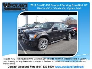 2014 Ford F-150 Quotes l Serving Bountiful, UT
Westland Ford Dealership Ogden, Utah
Contact Westland Ford (801) 629-5500 www.westlandford.com
Request New Truck Quotes in the Bountiful. 2014 Ford F-150 from Westland Ford in Ogden,
Utah. Proudly serving Bountiful truck buyers. Find out about current 2014 truck specials and
finance offers.
 