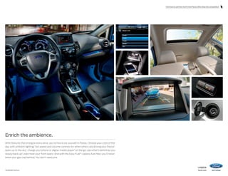 Click here to see how much more Fiesta offers than the competition.

Enrich the ambience.
With features that energize every drive, you’re free to be yourself in Fiesta. Choose your color of the
day with ambient lighting.1 Set speed and volume controls for when others are driving your Fiesta1;
open up to the sky1; charge your phone or digital media player 1 on the go; see what’s behind as you
slowly back up1; even heat your front seats.1 And with the Easy Fuel® capless fuel filler, you’ll never
leave your gas cap behind. You don’t need one.

1

Available feature.

14fiesta

ford.com

 