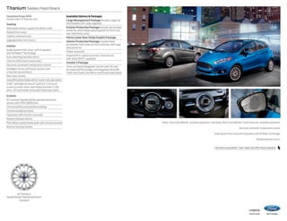 Titanium Sedan/Hatchback
Equipment Group 300A
Includes select SE features, plus:

Seating
Adjustable lumbar support for driver’s seat
Heated front seats
Leather-trimmed seats
Upgraded door-trim inserts
Interior
Audio System from Sony® with 8 speakers
and HD Radio™ Technology
Auto-dimming rearview mirror
Chrome shifter bezel (automatic)
Electronic automatic temperature control
Intelligent Access with push-button start
(2 key fob transmitters)
Rear view camera
SiriusXM Satellite Radio with 6-month trial subscription
SYNC® with MyFord Touch® with 6.5 LCD touch
screen in center stack; and media hub with 2 USB
ports, SD card reader and audio/video input jacks
Exterior
16 premium Sparkle Nickel-painted aluminum
wheels with P195/50R16 tires
Chrome beltline and decklid moldings
Chrome headlamp bezels
Fog lamps with chrome surrounds
Heated sideview mirrors
Piano Black-painted lower grille with chrome surround
Reverse Sensing System

Available Options  Packages
Cargo Management Package includes cargo net
and foldable soft cargo organizer
Exterior Protection Package includes rear bumper
protector, and molded splash guards for front and
rear (hatchback only)
Fiesta Lower Door Stripe Graphic Package
Interior Protection Package includes black
all-weather floor mats for front and rear, and cargo
area protector
Power moonroof
PowerShift 6-speed automatic transmission
with SelectShift® capability
Smoker’s Package
Voice-activated Navigation System with SD card
for map and POI storage, and integrated SiriusXM
Traffic and Travel Link with 6-month trial subscription

Sedan. Storm Gray Metallic. Available equipment. Hatchback. Blue Candy Metallic Tinted Clearcoat. Available equipment.
Electronic automatic temperature control.
Audio System from Sony with 8 speakers and HD Radio Technology.
Heated sideview mirrors.
Click here to see what’s “new” about the 2014 Fiesta Titanium.

16 Premium
Sparkle Nickel-Painted Aluminum
Standard
14fiesta

ford.com

 