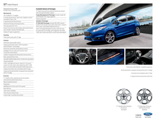 ST Hatchback
Equipment Group 400A
Includes select SE features, plus:

Mechanical
1.6L EcoBoost® I-4 engine
3-mode AdvanceTrac® electronic stability control
(Standard, Sport, Off)
6-speed manual transmission
Enhanced Torque Vectoring Control
Full-size spare (15 x 6)
Power front and rear disc brakes with performance
low-metallic compound brake pads
Unique ST sport suspension

Available Options  Packages
17 Rado Gray premium painted aluminum wheels
with red-painted brake calipers
Cargo Management Package includes cargo net
and foldable soft cargo organizer
Power moonroof
Smoker’s Package
ST RECARO Package includes RECARO® partial
leather front bucket seats with cloth inserts, heated
front seats, and heated sideview mirrors
Voice-activated Navigation System with SD card
for map and POI storage, and integrated SiriusXM
Traffic and Travel Link with 6-month trial subscription

Seating
Cloth sport seats with ST logo
Interior
Aluminum sport pedal covers
Audio System from Sony® with 8 speakers
and HD Radio™ Technology
Electronic automatic temperature control
Intelligent Access with push-button start
(2 key fob transmitters)
Leather-wrapped shift knob with chrome insert
Rear carpeted floor mats
SiriusXM Satellite Radio with 6-month trial subscription
Sound symposer
SYNC® with MyFord Touch® with 6.5 LCD touch
screen in center stack; and media hub with 2 USB
ports, SD card reader and audio/video input jacks
Unique front door-sill scuff plates with ST logo
Unique perforated leather-wrapped steering wheel
with ST badge
Exterior
17 Sparkle Silver-painted aluminum wheels
with summer performance tires
Black headlamp bezels
Fog lamps
Modified front fascia with chin spoiler
Rear diffuser
Side rocker moldings
Twin chrome exhaust tips
Unique high-mounted rear spoiler

Performance Blue Metallic. Available equipment.
Perforated leather-wrapped steering wheel with ST badge.
Front door-sill scuff plates with ST logo.
6-speed manual transmission shift knob.

17 Sparkle Silver-Painted
Aluminum
Standard

17 Rado Gray Premium
Painted Aluminum
Optional
14fiesta

ford.com

 