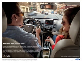 Enhance your connections.
It’s easy with voice-activated Ford SYNC®1 with 911 Assist.® SYNC delivers hands-free calls,
Bluetooth ® -streaming music and more with simple voice commands. Once paired, it can
download your contacts and play music from your phone, MP3, USB or iPod.® Just touch a
button on the steering wheel and say things like “Call: Amy” or “Play playlist: Road Jams.”
®
™
SYNC AppLink™2 lets you control Pandora, iHeartAuto, MLB.com At Bat® and select other

apps by voice too. Take your connections to the next level in Fiesta. SYNC. Say the word.

Titanium. Medium Light Stone leather trim. Available equipment.

Available feature. Driving while distracted can result in loss of vehicle control. Only use mobile phones and other devices, even
with voice commands, when it is safe to do so. Not all features are compatible with all phones. 2SYNC AppLink is available on
select models and compatible with select smartphone platforms. Commands may vary by phone and AppLink software.

1


14fiesta

ford.com

 