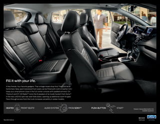 Fill it with your life.
A few friends. Your favorite gadgets. That vintage resale shop find. They’ll all be at
home here. New, sport-bolstered front seats can be fitted with cloth or leather trim.1
Keep your smartphone close in the full center console with padded armrest.1 On
Titanium and ST, HD Radio™ rocks the 8 speakers of an Audio System from Sony.®1
In the rear, a 60/40 split rear seat folds down, opening up additional room for gear.
Pass-through access from the trunk increases versatility in sedan models.

hEATED

1

Available feature.

front seats1

audio system

from sony ®1

push-button

start 1

Titanium. Charcoal Black leather trim.
Available equipment.

14fiesta

ford.com

 