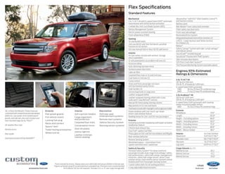 Flex Specifications
Standard Features
Mechanical
3.5L Ti-VCT V6 with 6-speed SelectShift® automatic
transmission with shifter button activation
4-wheel disc Anti-Lock Brake System (ABS)
Battery Management System
Electric power-assisted steering
Front-wheel drive (FWD)
Seating
1st-row bucket seats
2nd-row 60/40 split fold-flat bench; autofold
function on 40 section
3rd-row manual fold-in-floor 50/50 split bench

SEL in Ruby Red Metallic Tinted Clearcoat
customized with smoked hood and side window
deflectors, rear spoiler, front molded splash
guards, roof side rails, plus roof crossbars and
roof-mounted cargo box by THULE®1
All-weather floor mats

Exterior

Interior

Electronics

Flat splash guards

Ash cup/coin holders

Full vehicle covers1

Cargo organizers
and protectors

DVD rear-seat
entertainment systems1

Locking fuel plug
Racks and carriers

1

Sportz® tent 1

Remote access

Trailer towing accessories
Wheel lock kit

Rear spoiler
Dual head restraint DVD by INVISION™ 1

3

accessories.ford.com

Remote start systems

Carpeted floor mats

Vehicle Security System

Conversation mirror

Warning sensor systems1

Door sill plates
Interior light kit
Leather-trimmed
interior seating1

1
Ford Licensed Accessory. 2Always wear your safety belt and secure children in the rear seat.
Figures achieved using 93-octane premium unleaded fuel. Premium fuel is recommended
for EcoBoost V6, but not required. 4 Includes 5.0-cu.-ft. rear cargo storage well.

Interior
1st-row center console with armrest, storage
and 2 cupholders
12-volt powerpoints accessible in all rows (4)
Accessory delay
Auto-dimming rearview mirror
Autolock power door locks
Cabin air filter
Carpeted floor mats in 1st and 2nd rows
Coat hooks in 2nd row (2)
Cruise control
Driver and front-passenger sun visors
with illuminated vanity mirrors
Grab handles (3)
Grocery bag hooks in cargo area
Leather-wrapped shifter
Leather-wrapped steering wheel with cruise,
audio and 5-way MyFord® controls
Manual tilt/telescoping steering column
Map pockets in 1st-row seat backs
Overhead console with map lights and sunglasses holder
Power windows with one-touch-up/-down
driver’s side window feature
Reading lamps for 2nd- and 3rd-row passengers
Exterior
Autolamp automatic headlamps with wiper-activated
headlamps feature
Chrome dual exhaust tips
Easy Fuel® capless fuel filler
Privacy glass on 2nd- and 3rd-row windows and liftgate
Rear-window defroster
Reverse Sensing System
Windshield wipers – Intermittent front
(speed-sensitive) and 2-speed rear
Safety  Security
Personal Safety System™ for driver and front
passenger includes dual-stage front airbags,2 safety
belt pretensioners, safety belt energy-management
retractors, safety belt usage sensors, driver’s seat
position sensor, crash severity sensor, restraint control
module and Front-Passenger Sensing System
3-point safety belts for all seating positions
4-way adjustable head restraints

AdvanceTrac® with RSC® (Roll Stability Control™)
and traction control
Battery saver
Belt-Minder ® front safety belt reminder
Child-safety rear door locks
Front-seat side airbags2
Illuminated Entry System
Integrated keyhead transmitter remotes (2)
LATCH – Lower Anchors and Tether Anchors
for Children (3)
MyKey ®
Safety Canopy ® System with side-curtain airbags2
and rollover sensor
SecuriCode™ invisible keypad
SecuriLock® Passive Anti-Theft System
Side-intrusion door beams
SOS Post-Crash Alert System™
Tire Pressure Monitoring System (excludes spare)

Engines/EPA-Estimated
Ratings  Dimensions
3.5L Ti-VCT V6
287 hp @ 6,500 rpm
254 lb.-ft. of torque @ 4,000 rpm
6-speed SelectShift automatic
	 FWD	
18 city/25 hwy/20 combined mpg
	 AWD	
17 city/23 hwy/19 combined mpg
3.5L EcoBoost® V6
365 hp @ 5,500 rpm3
350 lb.-ft. of torque @ 3,500 rpm3
6-speed SelectShift automatic with steering
wheel-mounted paddle shifters
	 AWD	
16 city/23 hwy/18 combined mpg
Exterior	
Wheelbase	117.9
Length	201.8
Height – Excluding options	
68.0
Height – Including options	
69.3
Width – Excluding mirrors	
75.9
Width – Including mirrors 	
88.8
Width – Mirrors folded	
80.1
Interior	
Head room	
Shoulder room	
Hip room	
Leg room	

1st/2nd/3rd Row
41.8/40.5/38.7
58.4/58.1/50.8
55.5/55.0/41.1
40.8/44.3/33.3

Cargo Volume (cu. ft.)	
Behind 1st row	
Behind 2nd row	
Behind 3rd row	

83.2
43.2
20.04

14flex

ford.com

 