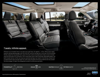 7 seats. Infinite appeal.
Wherever you’re headed, there’s one ideal way to get there. All together – in Flex. Where space reigns
supreme, pampering passengers with the most 2nd- and 3rd-row leg room in the class.1 Environmentally
friendly, supportive, soy-based foam used in the seat cushions and seat backs helps conserve limited
resources and reduce CO2 emissions. The 10-way power driver’s seat2 and power-adjustable pedals2 can

both include memory,2 so Flex can recall your personal settings in an instant. In the 2nd row, choose from
a 3-person bench seat or bucket seats2 for 2 with a pass-through to the 3rd row. Add the 2nd-row console2
for extra storage. Or make it the refrigerated console2 for that extra cool factor.

POWeRFOLD®2

1

3rd row

Large Utility Vehicles class vs. 2013 competitors. 2Available feature.

holds

x 10

hEATED/COOLED

1ST-ROW seats2

Limited. Charcoal Black leather trim.
Appearance Package. Available equipment.

14flex

ford.com

 