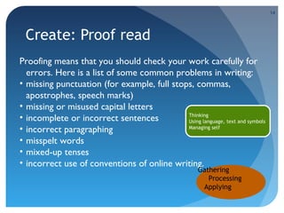 14

Create: Proof read
Proofing means that you should check your work carefully for
errors. Here is a list of some common problems in writing:
• missing punctuation (for example, full stops, commas,
apostrophes, speech marks)
• missing or misused capital letters
Thinking
• incomplete or incorrect sentences
Using language, text and symbols
Managing self
• incorrect paragraphing
• misspelt words
• mixed-up tenses
• incorrect use of conventions of online writing.
Gathering
Processing
Applying

 