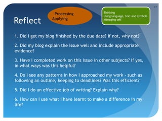 17

Reflect

Processing
Applying

Thinking
Using language, text and symbols
Managing self

1. Did I get my blog finished by the due date? If not, why not?
2. Did my blog explain the issue well and include appropriate
evidence?
3. Have I completed work on this issue in other subjects? If yes,
in what ways was this helpful?
4. Do I see any patterns in how I approached my work - such as
following an outline, keeping to deadlines? Was this efficient?
5. Did I do an effective job of writing? Explain why?
6. How can I use what I have learnt to make a difference in my
life?

 