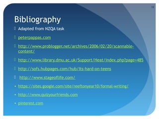 18

Bibliography
 Adapted from NZQA task
 peterpappas.com
 http://www.problogger.net/archives/2006/02/20/scannablecontent/
 http://www.library.dmu.ac.uk/Support/Heat/index.php?page=485
 http://sofs.hubpages.com/hub/Its-hard-on-teens
 http://www.stageoflife.com/
• https://sites.google.com/site/reeftonyear10/formal-writing/
• http://www.quizyourfriends.com
• pinterest.com

 