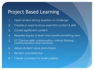 3

Project Based Learning
1.

Open ended driving question or challenge

2.

Creates a need to know essential content & skills

3.

Covers significant content

4.

Requires inquiry to learn and create something new

5.

21st Century skills: collaboration, critical thinking,
communication and creativity

6.

Allows student voice and choice

7.

Revision and reflection

8.

Create a product to share publicly

 