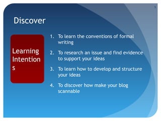 5

Discover
1. To learn the conventions of formal
writing

Learning
Intention
s

2. To research an issue and find evidence
to support your ideas
3. To learn how to develop and structure
your ideas
4. To discover how make your blog
scannable

 