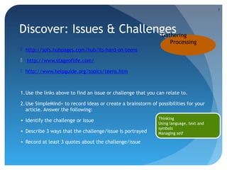 7

Discover: Issues & Challenges
Gathering
Processing
 http://sofs.hubpages.com/hub/Its-hard-on-teens
 http://www.stageoflife.com/
 http://www.helpguide.org/topics/teens.htm

1. Use the links above to find an issue or challenge that you can relate to.
2. Use SimpleMind+ to record ideas or create a brainstorm of possibilities for your
article. Answer the following:
• Identify the challenge or issue
• Describe 3 ways that the challenge/issue is portrayed
• Record at least 3 quotes about the challenge/issue

Thinking
Using language, text and
symbols
Managing self

 