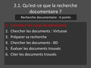 2.1. Qu’est-ce que la recherche 
documentaire ? 
Recherche documentaire : 6 points 
1. Connaître les types de documents 
2. Chercher les documents : Virtuose 
3. Préparer sa recherche 
4. Chercher les documents : BD 
5. Évaluer les documents trouvés 
6. Citer les documents trouvés 
 